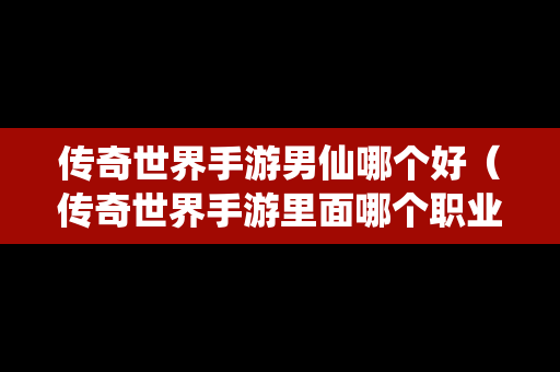 传奇世界手游男仙哪个好（传奇世界手游里面哪个职业最厉害）