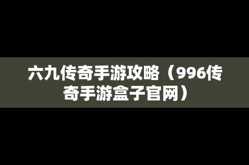 六九传奇手游攻略（996传奇手游盒子官网）