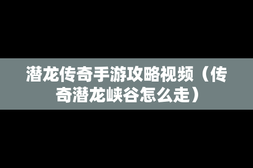 潜龙传奇手游攻略视频（传奇潜龙峡谷怎么走）