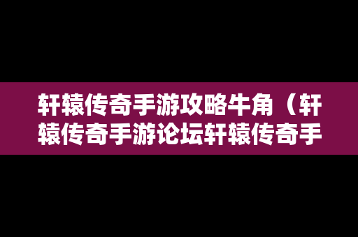 轩辕传奇手游攻略牛角（轩辕传奇手游论坛轩辕传奇手游平民攻略介绍）