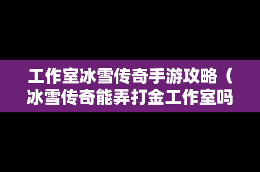 工作室冰雪传奇手游攻略（冰雪传奇能弄打金工作室吗）