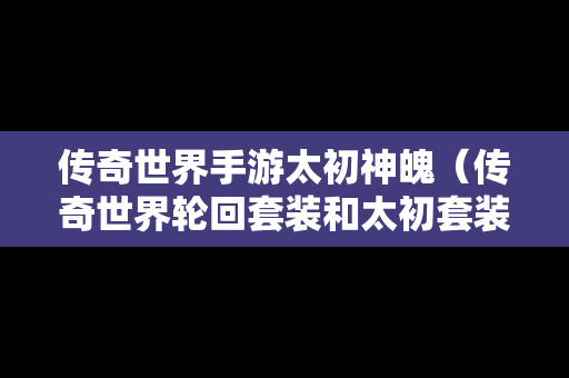 传奇世界手游太初神魄（传奇世界轮回套装和太初套装区别）