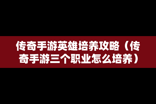 传奇手游英雄培养攻略（传奇手游三个职业怎么培养）