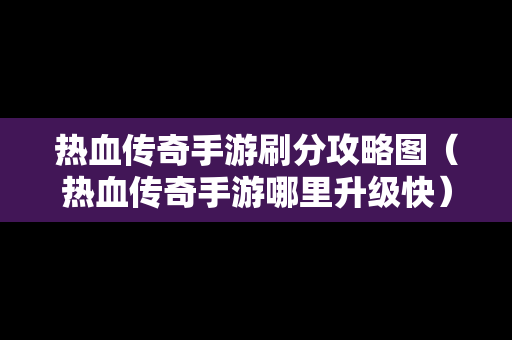 热血传奇手游刷分攻略图（热血传奇手游哪里升级快）