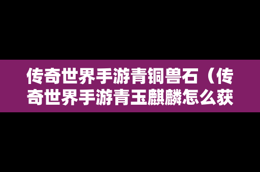 传奇世界手游青铜兽石（传奇世界手游青玉麒麟怎么获得）