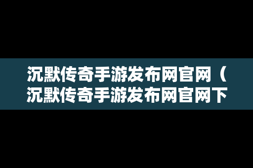 沉默传奇手游发布网官网（沉默传奇手游发布网官网下载）