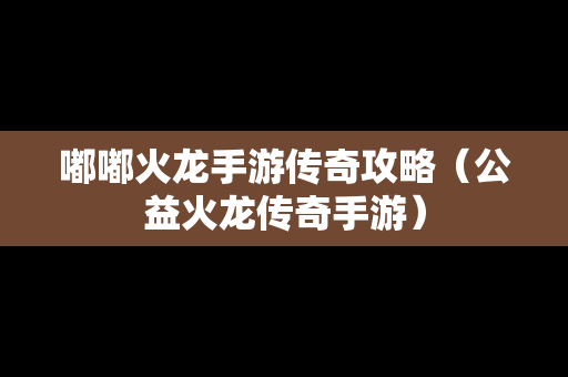 嘟嘟火龙手游传奇攻略（公益火龙传奇手游）