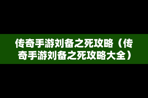 传奇手游刘备之死攻略（传奇手游刘备之死攻略大全）