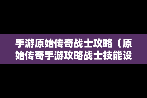 手游原始传奇战士攻略（原始传奇手游攻略战士技能设置）