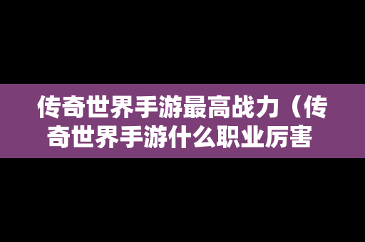 传奇世界手游最高战力（传奇世界手游什么职业厉害 三大职业点评）