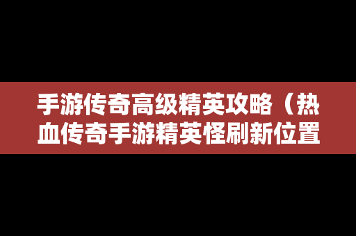 手游传奇高级精英攻略（热血传奇手游精英怪刷新位置时间2019）